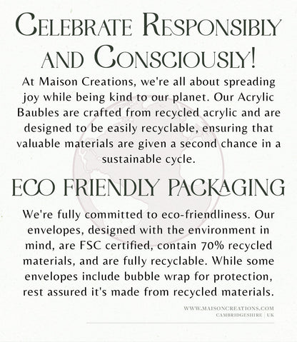At Maison Creations, we&#39;re all about being kind to our planet. Our Acrylic Baubles are crafted from recycled acrylic and are designed to be easily recyclable, ensuring that valuable materials are given a second chance in a sustainable cycle.